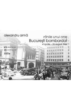 Ranile unui oras. Bucuresti bombardat 4 aprilie-26 august 1944 – Alexandru Arma 1944