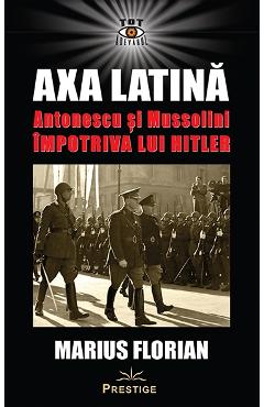 Axa Latina. Antonescu si Mussolini impotriva lui Hitler - Marius Florian - PRESTIGE
