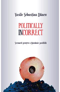 Politically incorrect. Scenarii pentru o Romanie posibila - Vasile Sebastian Dancu