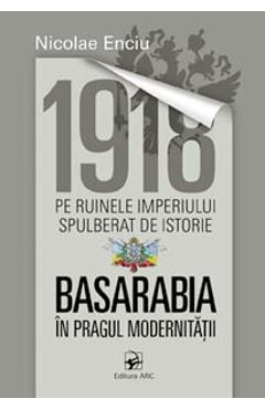 1918 pe ruinele imperiului spulberat de istorie. Basarabia in pragul modernitatii - Nicolae Enciu - ARC