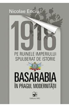 1918 pe ruinele imperiului spulberat de istorie. Basarabia in pragul modernitatii - Nicolae Enciu