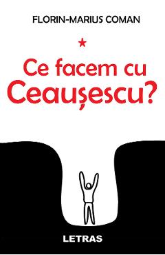 Ce facem cu Ceausescu? - Florin-Marius Coman - LETRAS