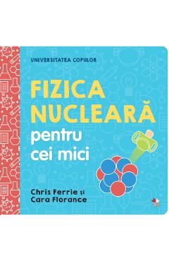 Universitatea Copiilor. Fizica Nucleara Pentru Cei Mici - Chris Ferrie, Cara Florance