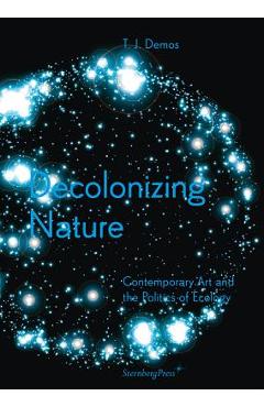 Decolonizing Nature: Contemporary Art and the Politics of Ecology - T. J. Demos