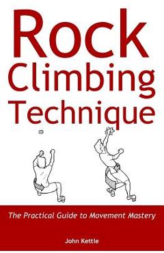 Rock Climbing Technique: The Practical Guide to Movement Mastery - John Kettle