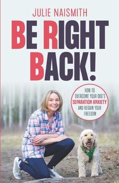 Be Right Back!: How To Overcome Your Dog\'s Separation Anxiety And Regain Your Freedom - Julie Naismith