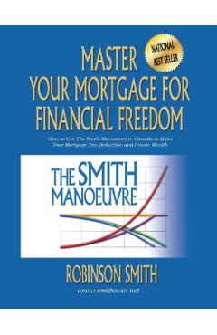 Master Your Mortgage for Financial Freedom: How to Use The Smith Manoeuvre in Canada to Make Your Mortgage Tax-Deductible and Create Wealth - Robinson Smith