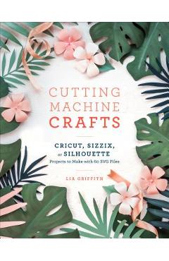 Cutting Machine Crafts with Your Cricut, Sizzix, or Silhouette: Die Cutting Machine Projects to Make with 60 Svg Files - Lia Griffith