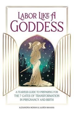 Labor Like a Goddess: A Fearless Guide to Preparing for the 7 Gates of Transformation in Pregnancy and Birth - Alexandria Moran