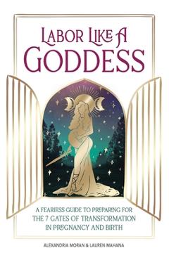 Labor Like a Goddess: A Fearless Guide to Preparing for the 7 Gates of Transformation in Pregnancy and Birth - Alexandria Moran