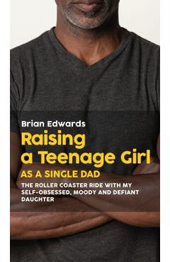 Raising a Teenage Daughter as a Single Dad: The Roller Coaster Ride With My Self-Obsessed, Moody and Defiant Daughter - Brian Edwards