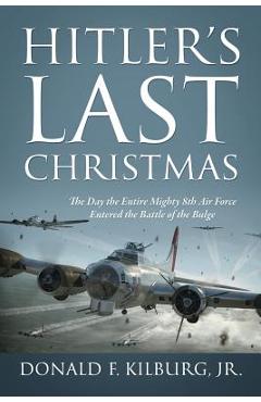 Hitler\'s Last Christmas: The Day the Entire Mighty 8th Air Force Entered the Battle of the Bulge - Jr. Donald F. Kilburg