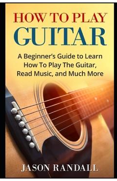 How To Play Guitar: A Beginner\'s Guide to Learn How To Play The Guitar, Read Music, and Much More - Jason Randall