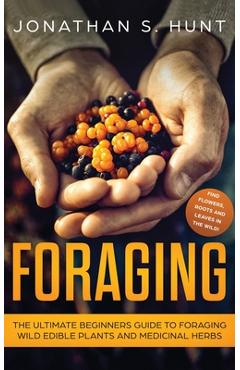 Foraging: The Ultimate Beginners Guide to Foraging Wild Edible Plants and Medicinal Herbs - Jonathan Hunt
