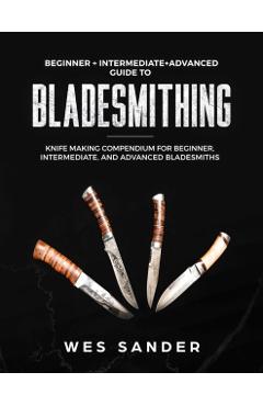 Bladesmithing: Beginner + Intermediate + Advanced Guide to Bladesmithing: Knife Making Compendium for Beginner, Intermediate, and Adv - Wes Sander
