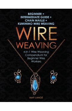 Wire Weaving: Beginner + Intermediate Guide + Chain Maille + Kumihimo Wire Weaving: 4-in-1 Wire Weaving Compendium for Beginners - Amy Lange