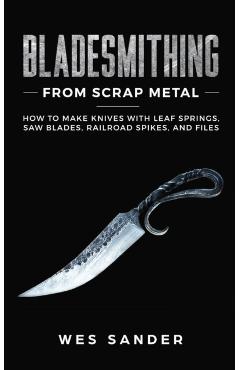Bladesmithing From Scrap Metal: How to Make Knives With Leaf Springs, Saw Blades, Railroad Spikes, and Files - Wes Sander