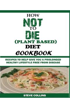 How Not to Die (Plant Based) Diet Cookbook: Recipes to Help Give You a Prolonged Healthy Lifestyle Free from Disease. - Steve Collins