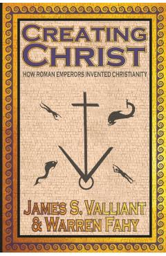 Creating Christ: How Roman Emperors Invented Christianity - James S. Valliant