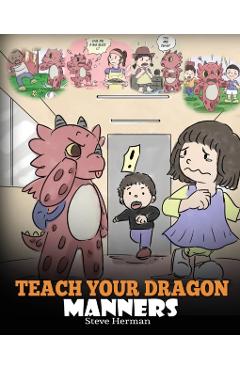 Teach Your Dragon Manners: Train Your Dragon To Be Respectful. A Cute Children Story To Teach Kids About Manners, Respect and How To Behave. - Steve Herman
