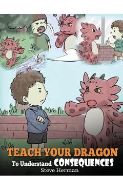 Teach Your Dragon To Understand Consequences: A Dragon Book To Teach Children About Choices and Consequences. A Cute Children Story To Teach Kids How - Steve Herman