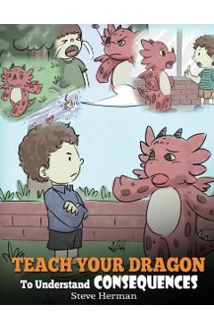 Teach Your Dragon To Understand Consequences: A Dragon Book To Teach Children About Choices and Consequences. A Cute Children Story To Teach Kids How - Steve Herman