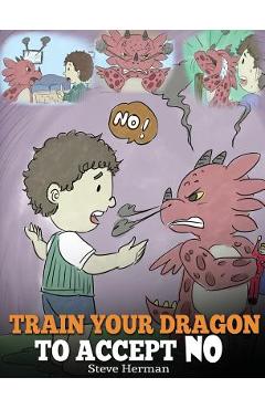 Train Your Dragon To Accept NO: Teach Your Dragon To Accept \'No\' For An Answer. A Cute Children Story To Teach Kids About Disagreement, Emotions and A - Steve Herman