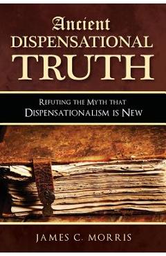 Ancient Dispensational Truth: Refuting the Myth that Dispensationalism is New - James C. Morris