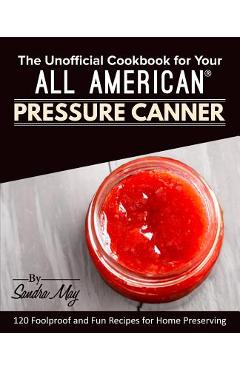 The Unofficial Cookbook for Your All American(R) Pressure Canner: 120 Foolproof and Fun Recipes for Home Preserving - Sandra May