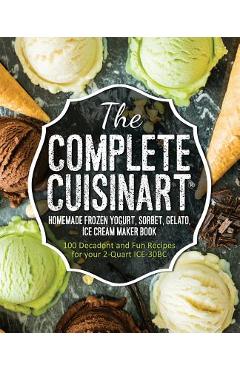 The Complete Cuisinart Homemade Frozen Yogurt, Sorbet, Gelato, Ice Cream Maker Book: 100 Decadent and Fun Recipes for your 2-Quart ICE-30BC - Jessica Peters