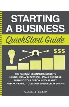 Starting a Business QuickStart Guide: The Simplified Beginner's Guide to Launching a Successful Small Business, Turning Your Vision into Reality, and - Ken Colwell Phd Mba