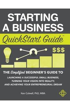 Starting a Business QuickStart Guide: The Simplified Beginner\'s Guide to Launching a Successful Small Business, Turning Your Vision into Reality, and - Colwell Mba Ken