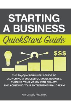 Starting a Business QuickStart Guide: The Simplified Beginner's Guide to Launching a Successful Small Business, Turning Your Vision into Reality, and - Colwell Mba Ken