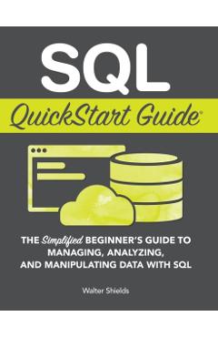 SQL QuickStart Guide: The Simplified Beginner's Guide to Managing, Analyzing, and Manipulating Data With SQL - Walter Shields