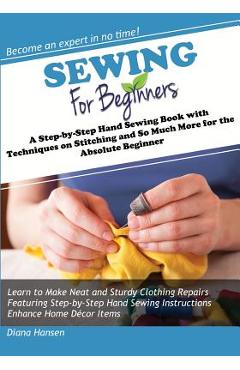 Sewing for Beginners: A Step-by-Step Hand Sewing Book with Techniques on Stitching and So Much More for the Absolute Beginner - Diana Hansen