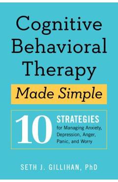 Cognitive Behavioral Therapy Made Simple: 10 Strategies for Managing Anxiety, Depression, Anger, Panic, and Worry - Seth J. Gillihan