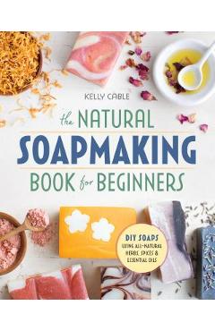 The Natural Soap Making Book for Beginners: Do-It-Yourself Soaps Using All-Natural Herbs, Spices, and Essential Oils - Kelly Cable