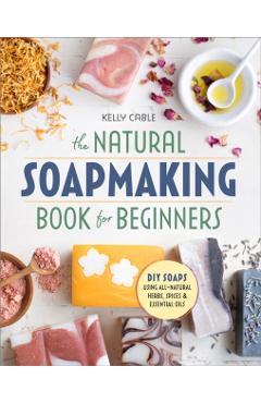 The Natural Soap Making Book for Beginners: Do-It-Yourself Soaps Using All-Natural Herbs, Spices, and Essential Oils - Kelly Cable