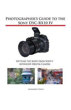 Photographer\'s Guide to the Sony DSC-RX10 IV: Getting the Most from Sony\'s Advanced Digital Camera - Alexander S. White
