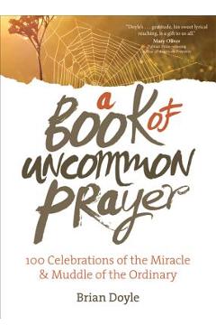 A Book of Uncommon Prayer: 100 Celebrations of the Miracle & Muddle of the Ordinary - Brian Doyle