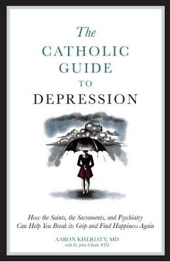 The Catholic Guide to Depression: How the Saints, the Sacraments, and Psychiatry Can Help You Break Its Grip and Find Happiness Again - Aaron Kheriaty