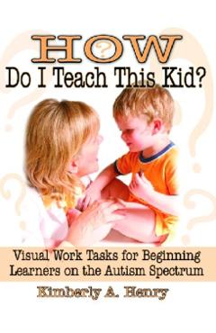 How Do I Teach This Kid?: Visual Work Tasks for Beginning Learners on the Autism Spectrum - Kimberly A. Henry