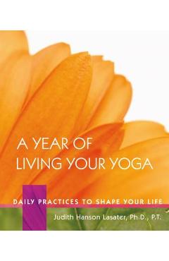 A Year of Living Your Yoga: Daily Practices to Shape Your Life - Judith Hanson Lasater