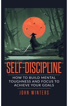 Self-Discipline: How To Build Mental Toughness And Focus To Achieve Your Goals - John Winters