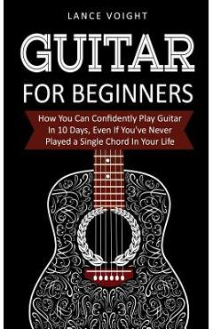 Guitar for Beginners: How You Can Confidently Play Guitar In 10 Days, Even If You\'ve Never Played a Single Chord In Your Life - Lance Voight