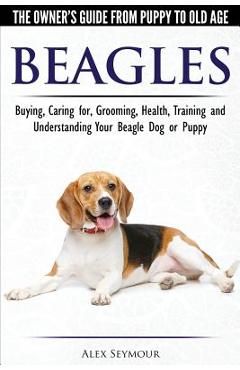 Beagles - The Owner\'s Guide from Puppy to Old Age - Choosing, Caring for, Grooming, Health, Training and Understanding Your Beagle Dog or Puppy - Alex Seymour