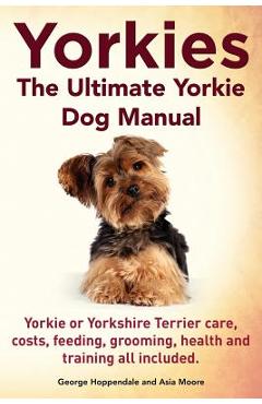 Yorkies. the Ultimate Yorkie Dog Manual. Yorkies or Yorkshire Terriers Care, Costs, Feeding, Grooming, Health and Training All Included. - George Hoppendale