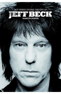 Hot Wired Guitar: The Life of Jeff Beck - Martin Power