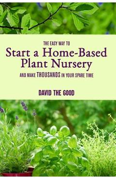 The Easy Way to Start a Home-Based Plant Nursery and Make Thousands in Your Spare Time - David The Good