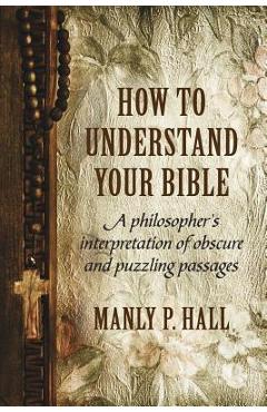 How To Understand Your Bible: A Philosopher\'s Interpretation of Obscure and Puzzling Passages - Manly P. Hall